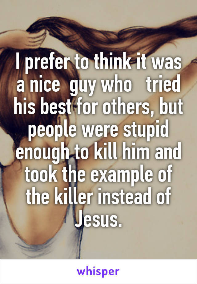 I prefer to think it was a nice  guy who   tried his best for others, but people were stupid enough to kill him and took the example of the killer instead of Jesus.