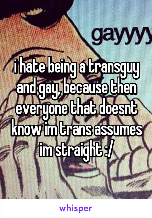 i hate being a transguy and gay, because then everyone that doesnt know im trans assumes im straight :/