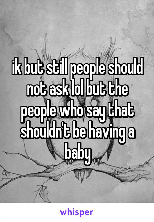 ik but still people should not ask lol but the people who say that shouldn't be having a baby