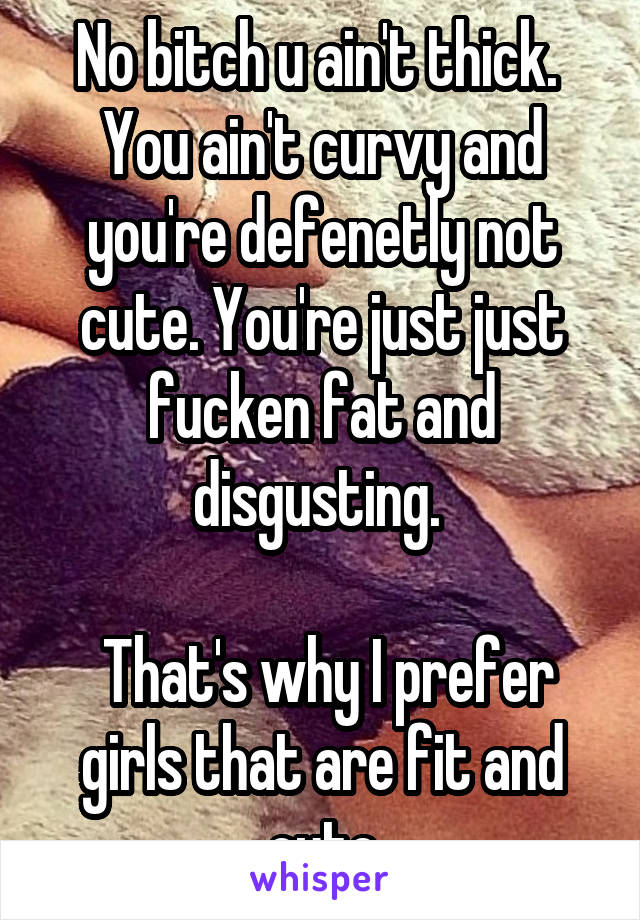 No bitch u ain't thick. 
You ain't curvy and you're defenetly not cute. You're just just fucken fat and disgusting. 

 That's why I prefer girls that are fit and cute