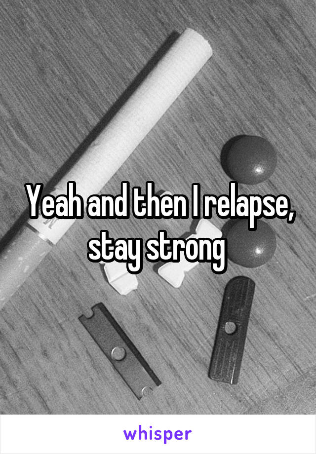 Yeah and then I relapse, stay strong 