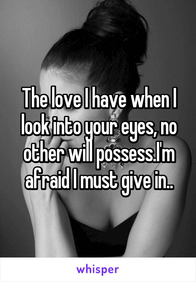 The love I have when I look into your eyes, no other will possess.I'm afraid I must give in..