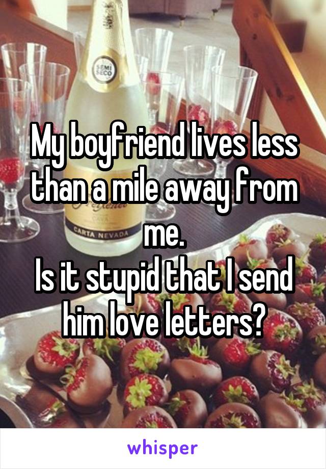 My boyfriend lives less than a mile away from me.
Is it stupid that I send him love letters?