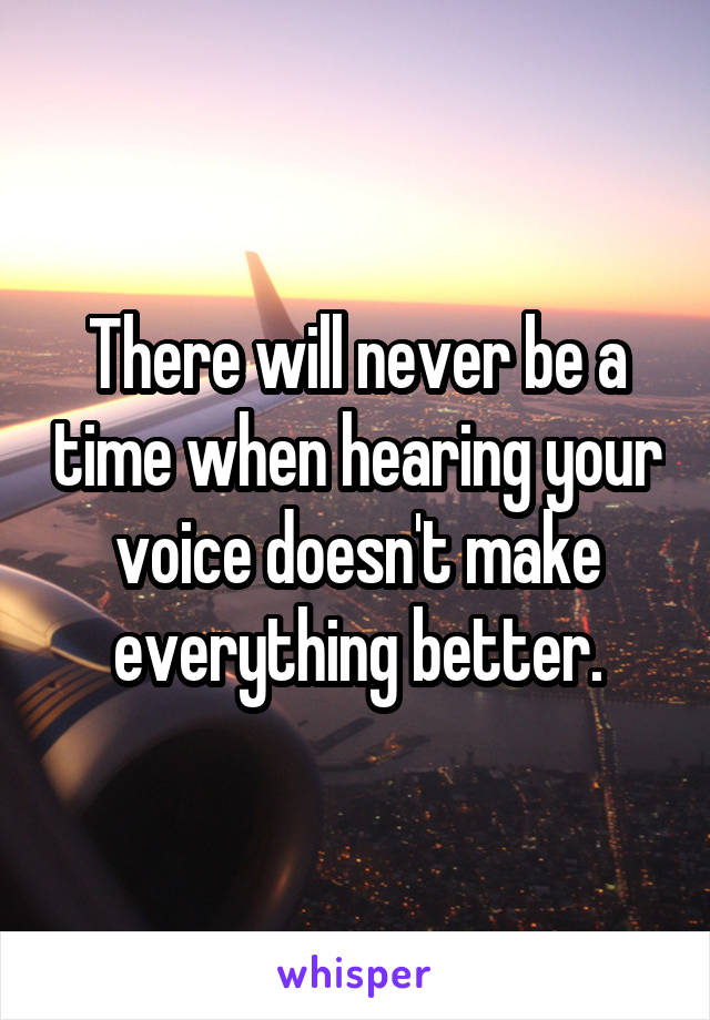 There will never be a time when hearing your voice doesn't make everything better.