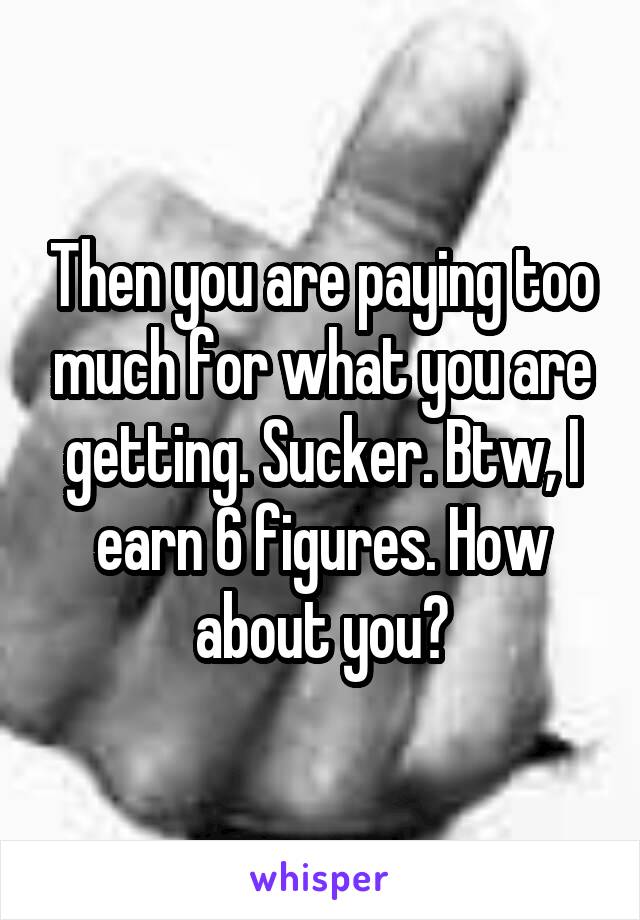 Then you are paying too much for what you are getting. Sucker. Btw, I earn 6 figures. How about you?