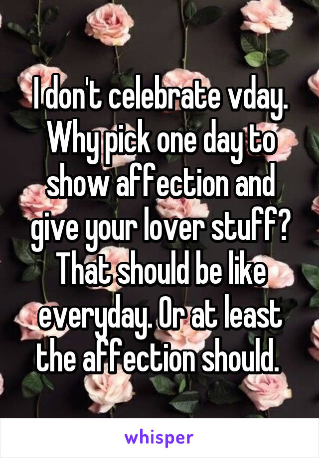 I don't celebrate vday. Why pick one day to show affection and give your lover stuff? That should be like everyday. Or at least the affection should. 