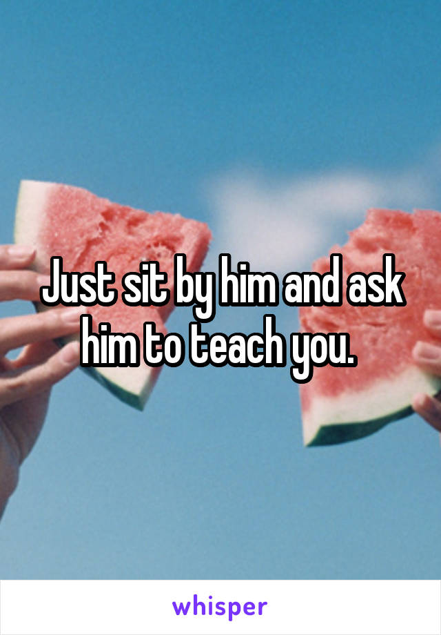 Just sit by him and ask him to teach you. 