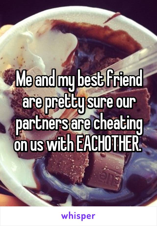 Me and my best friend are pretty sure our partners are cheating on us with EACHOTHER. 