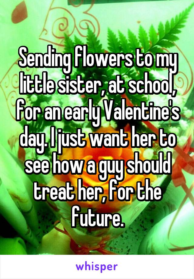 Sending flowers to my little sister, at school, for an early Valentine's day. I just want her to see how a guy should treat her, for the future.