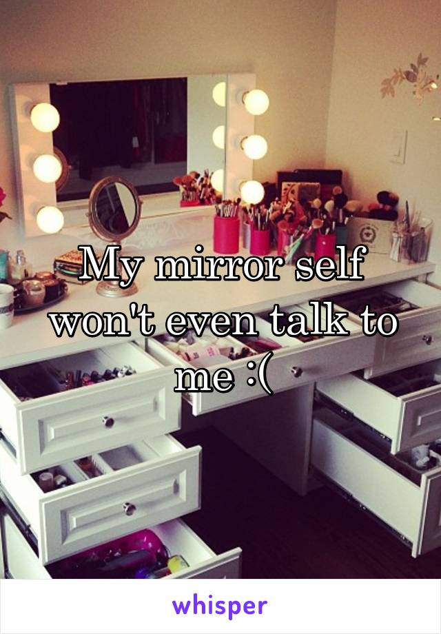My mirror self won't even talk to me :(