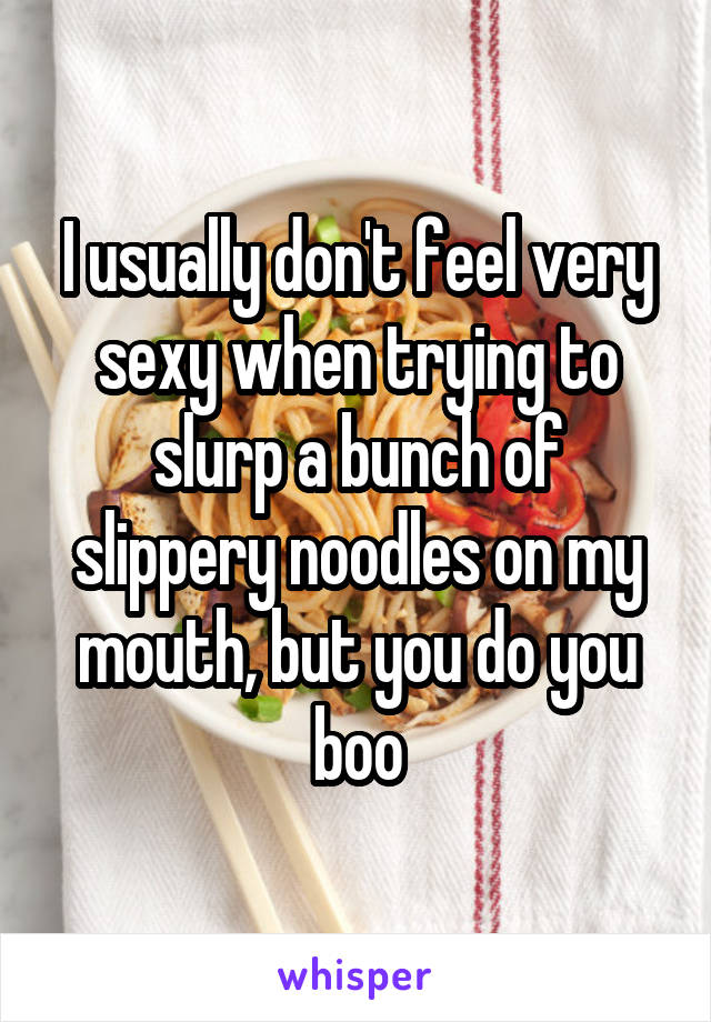 I usually don't feel very sexy when trying to slurp a bunch of slippery noodles on my mouth, but you do you boo