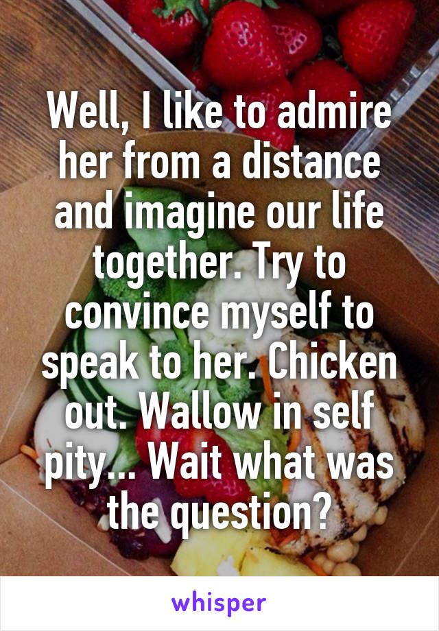 Well, I like to admire her from a distance and imagine our life together. Try to convince myself to speak to her. Chicken out. Wallow in self pity... Wait what was the question?
