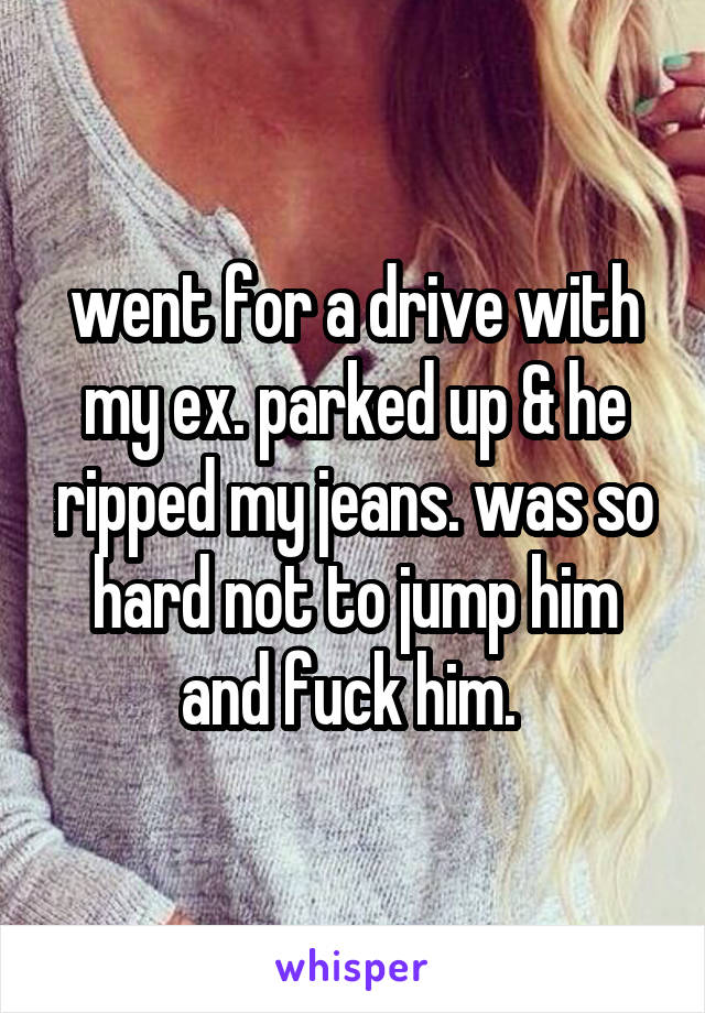 went for a drive with my ex. parked up & he ripped my jeans. was so hard not to jump him and fuck him. 