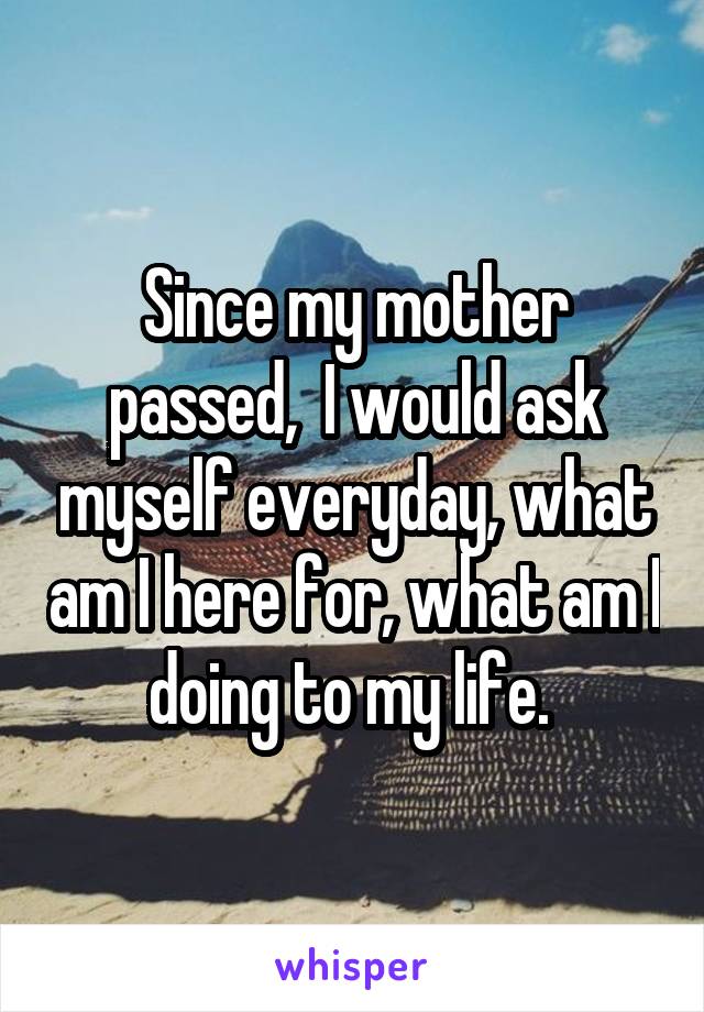 Since my mother passed,  I would ask myself everyday, what am I here for, what am I doing to my life. 