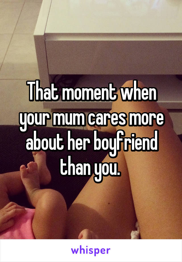 That moment when your mum cares more about her boyfriend than you. 