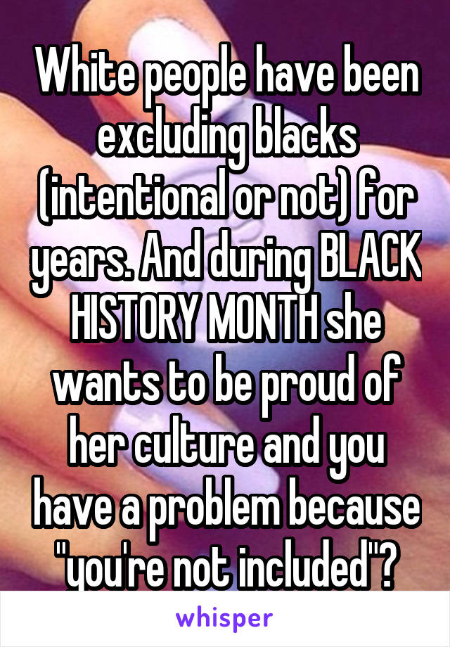White people have been excluding blacks (intentional or not) for years. And during BLACK HISTORY MONTH she wants to be proud of her culture and you have a problem because "you're not included"?