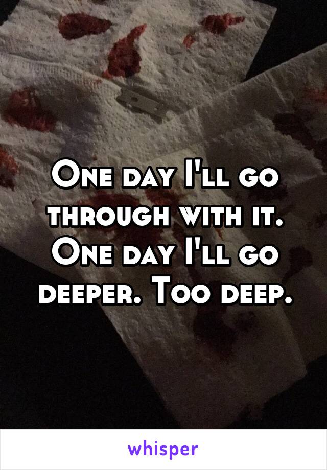 One day I'll go through with it. One day I'll go deeper. Too deep.