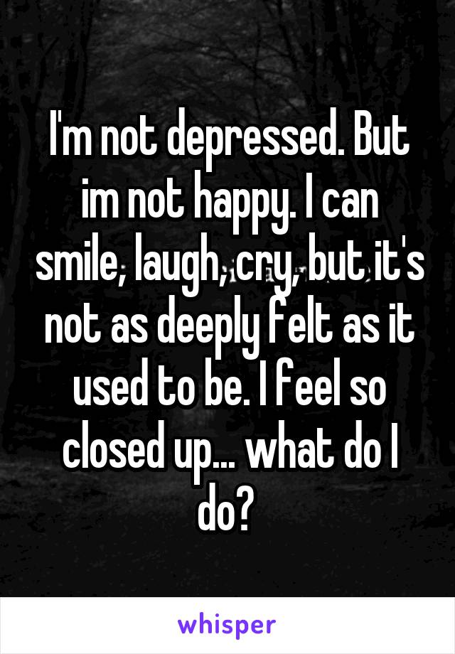 I'm not depressed. But im not happy. I can smile, laugh, cry, but it's not as deeply felt as it used to be. I feel so closed up... what do I do? 