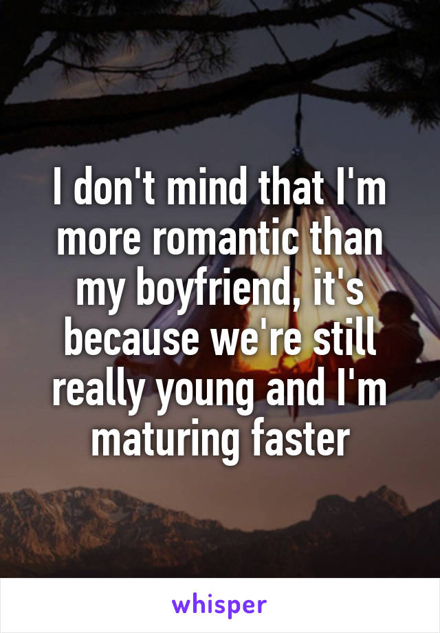 I don't mind that I'm more romantic than my boyfriend, it's because we're still really young and I'm maturing faster