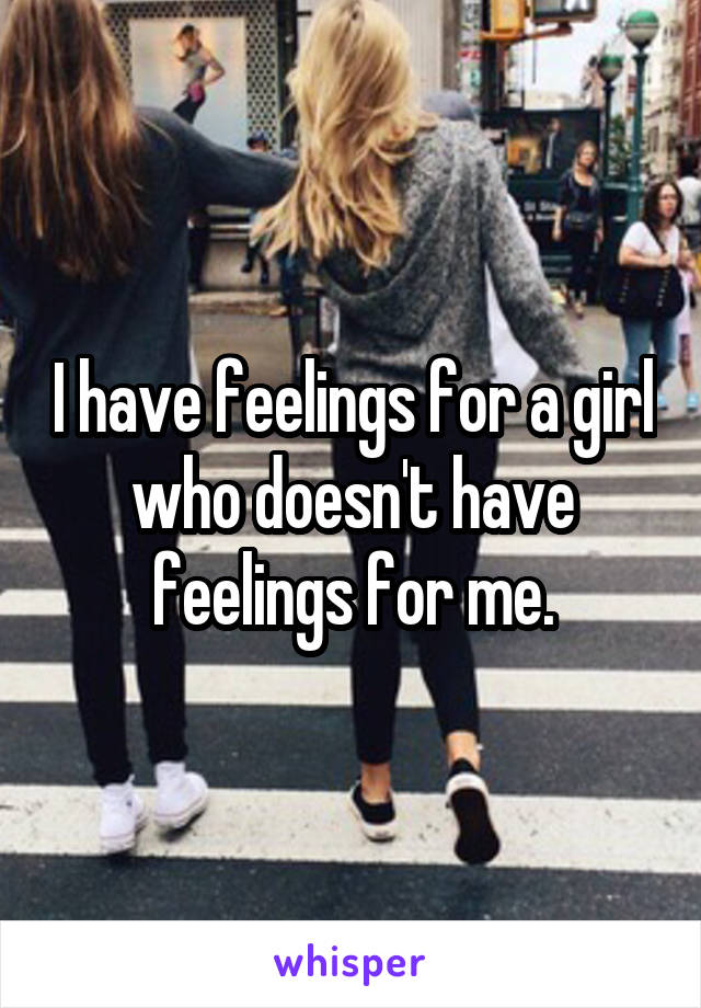 I have feelings for a girl who doesn't have feelings for me.