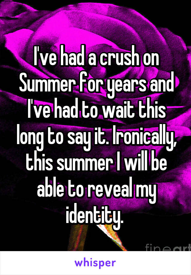 I've had a crush on Summer for years and I've had to wait this long to say it. Ironically, this summer I will be able to reveal my identity. 