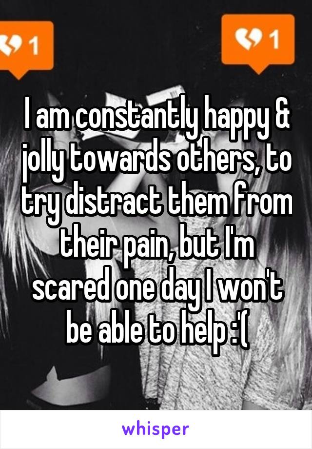 I am constantly happy & jolly towards others, to try distract them from their pain, but I'm scared one day I won't be able to help :'(