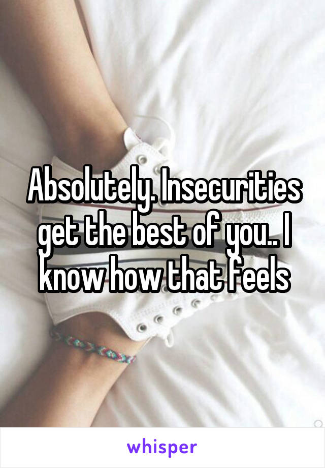 Absolutely. Insecurities get the best of you.. I know how that feels