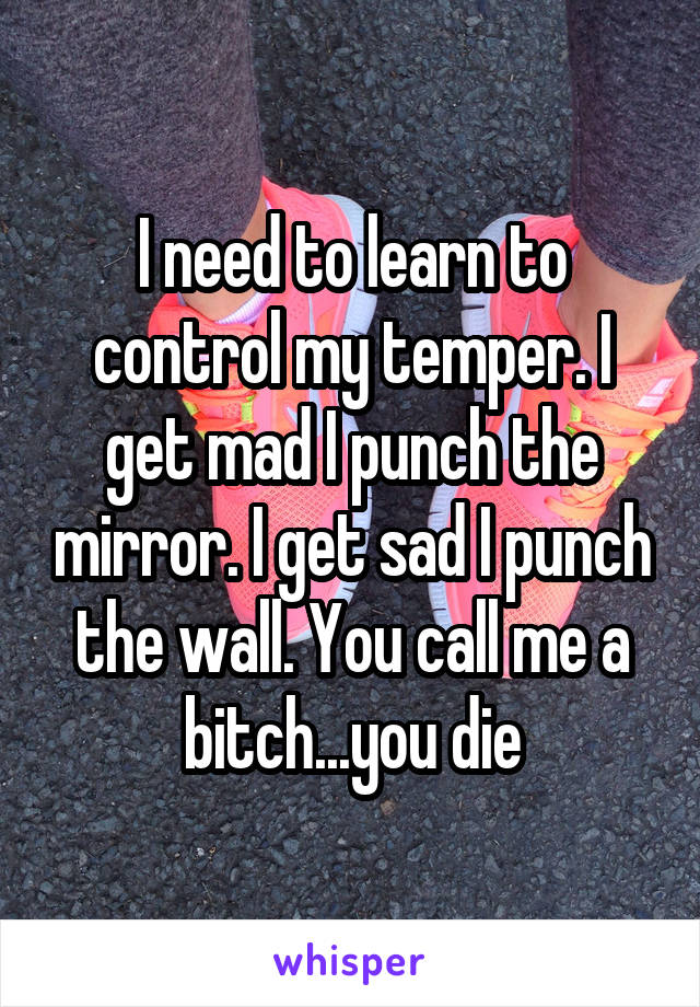 I need to learn to control my temper. I get mad I punch the mirror. I get sad I punch the wall. You call me a bitch...you die