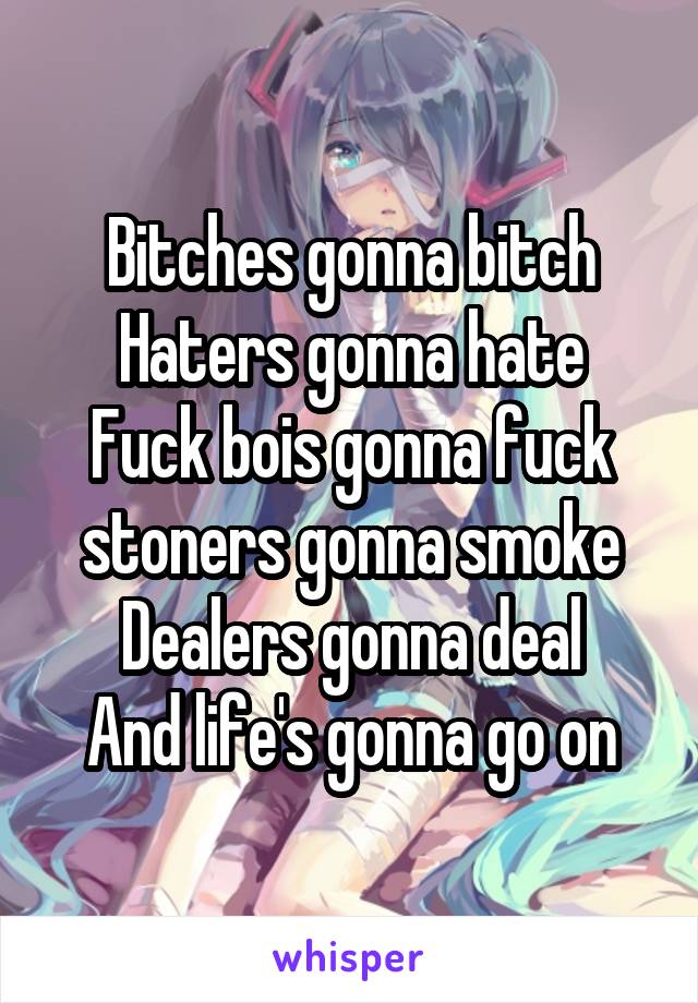 Bitches gonna bitch
Haters gonna hate
Fuck bois gonna fuck
stoners gonna smoke
Dealers gonna deal
And life's gonna go on