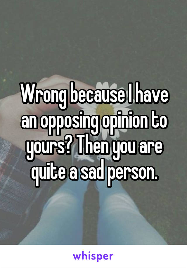 Wrong because I have an opposing opinion to yours? Then you are quite a sad person.