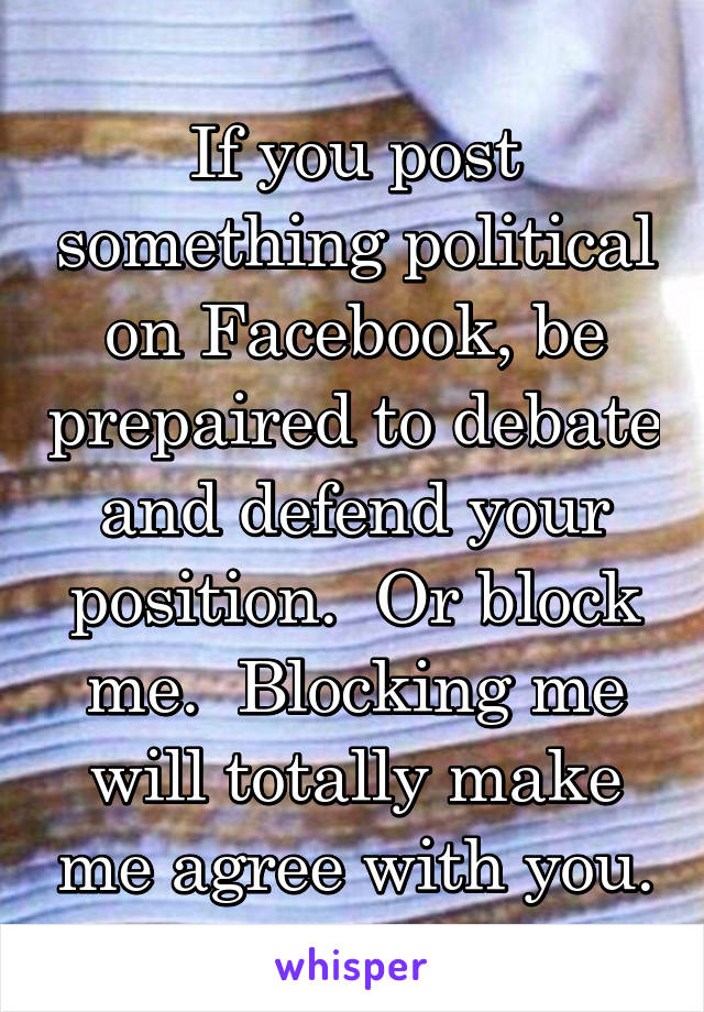 If you post something political on Facebook, be prepaired to debate and defend your position.  Or block me.  Blocking me will totally make me agree with you.