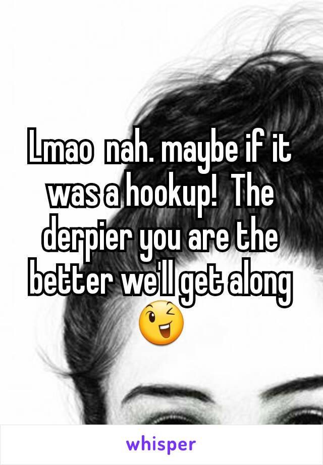 Lmao  nah. maybe if it was a hookup!  The derpier you are the better we'll get along 😉