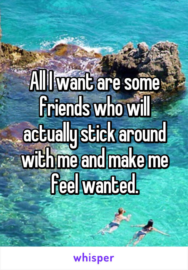 All I want are some friends who will actually stick around with me and make me feel wanted.