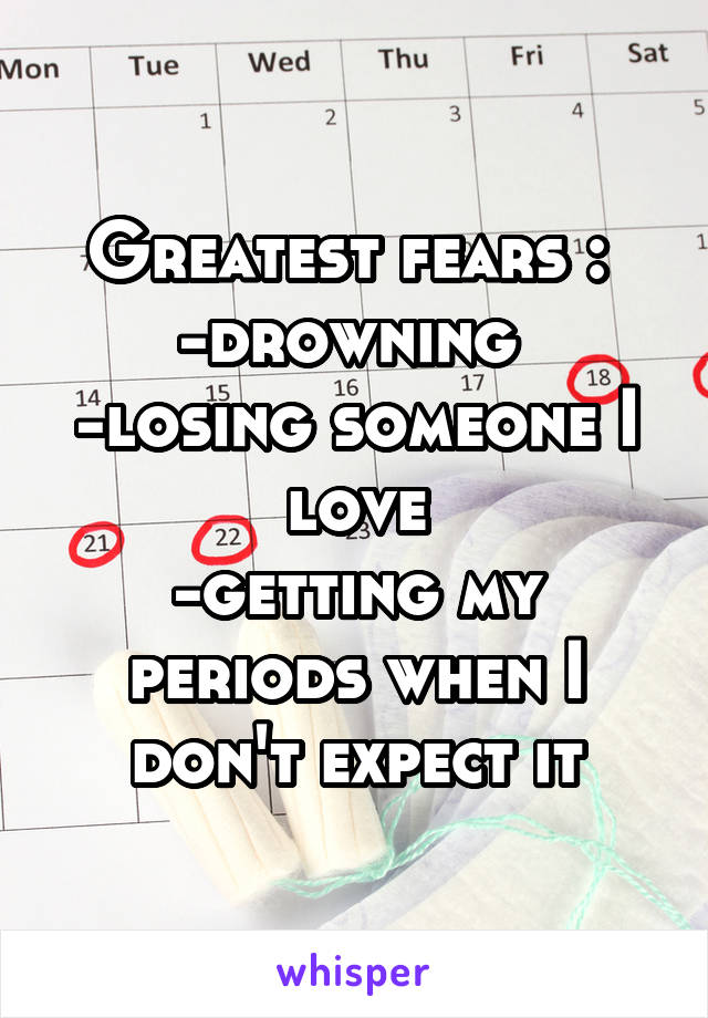 Greatest fears : 
-drowning 
-losing someone I love
-getting my periods when I don't expect it