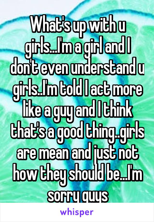 What's up with u girls...I'm a girl and I don't even understand u girls..I'm told I act more like a guy and I think that's a good thing..girls are mean and just not how they should be...I'm sorry guys