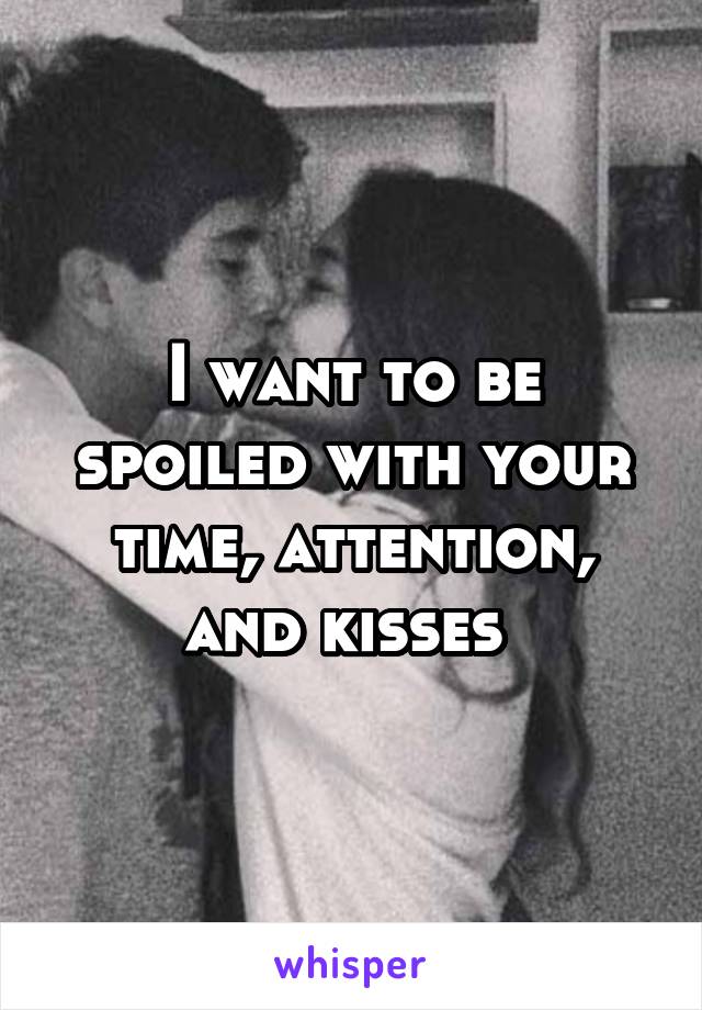 I want to be spoiled with your time, attention, and kisses 