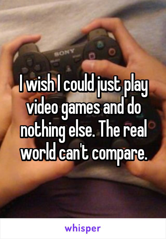 I wish I could just play video games and do nothing else. The real world can't compare.