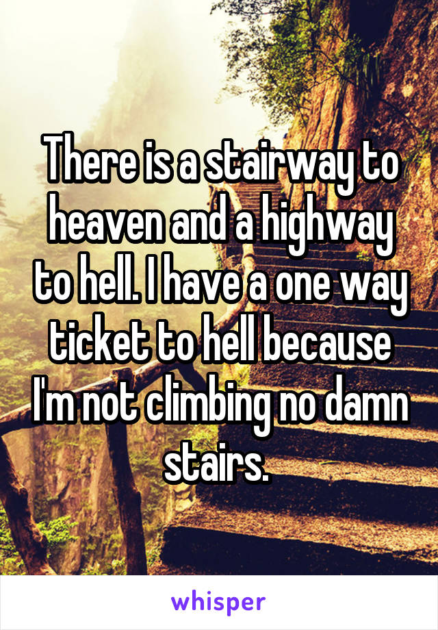 There is a stairway to heaven and a highway to hell. I have a one way ticket to hell because I'm not climbing no damn stairs. 