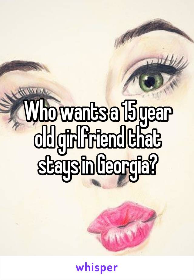 Who wants a 15 year old girlfriend that stays in Georgia?