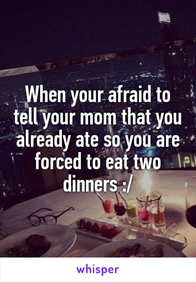 When your afraid to tell your mom that you already ate so you are forced to eat two dinners :/