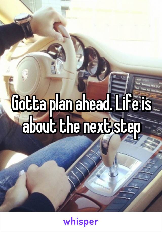 Gotta plan ahead. Life is about the next step