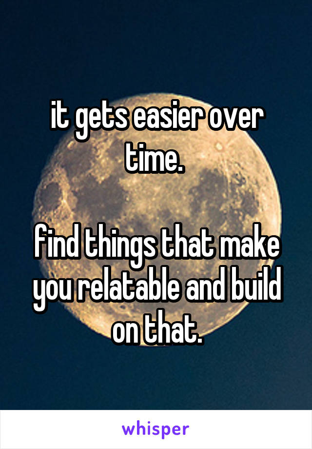 it gets easier over time. 

find things that make you relatable and build on that.