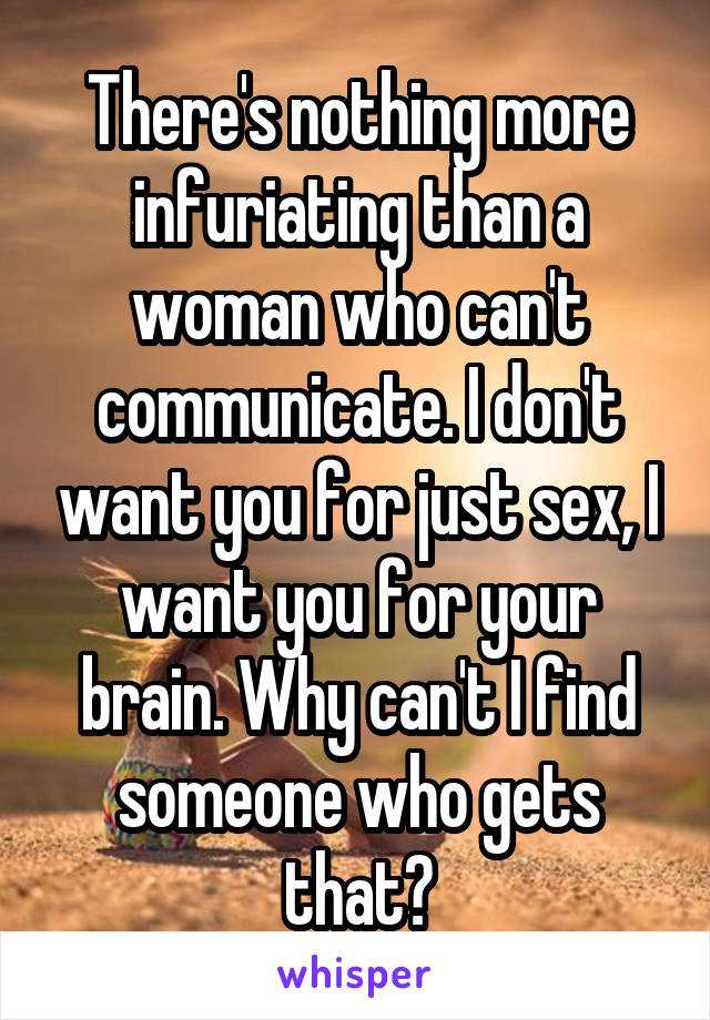 There's nothing more infuriating than a woman who can't communicate. I don't want you for just sex, I want you for your brain. Why can't I find someone who gets that?