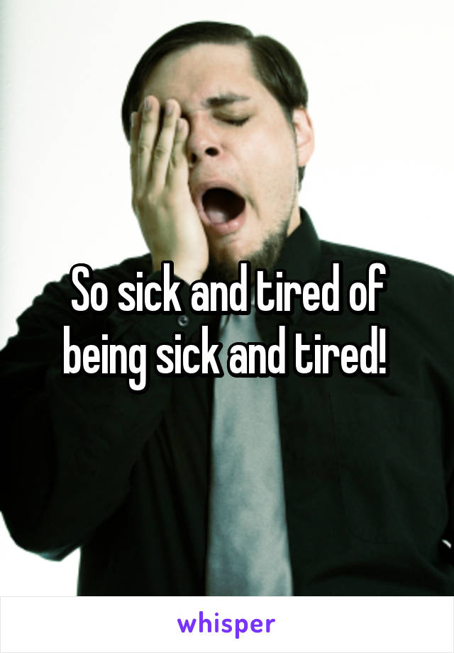 So sick and tired of being sick and tired! 