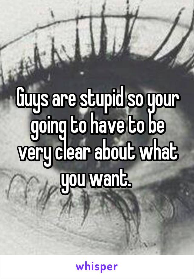 Guys are stupid so your going to have to be very clear about what you want. 