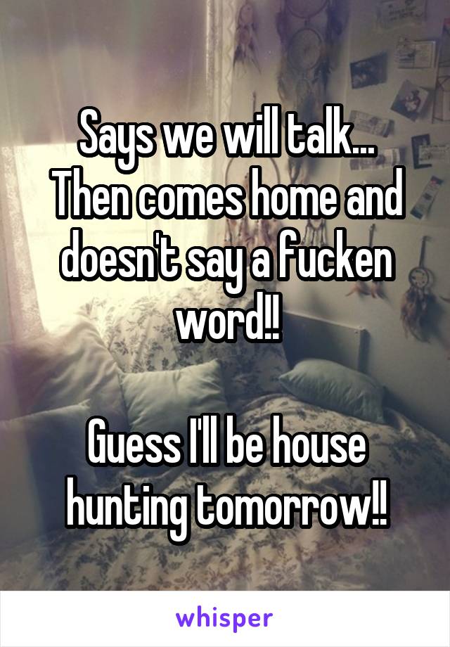 Says we will talk...
Then comes home and doesn't say a fucken word!!

Guess I'll be house hunting tomorrow!!