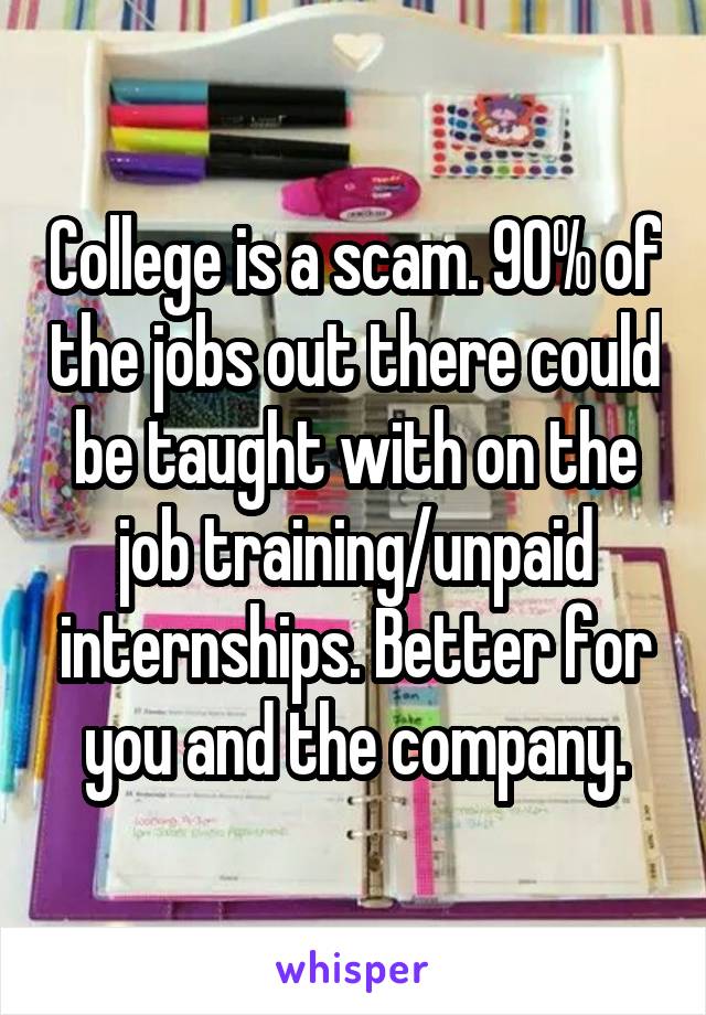 College is a scam. 90% of the jobs out there could be taught with on the job training/unpaid internships. Better for you and the company.