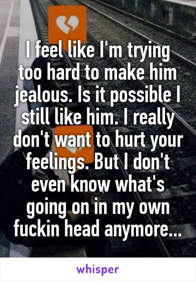 I feel like I'm trying too hard to make him jealous. Is it possible I still like him. I really don't want to hurt your feelings. But I don't even know what's going on in my own fuckin head anymore...