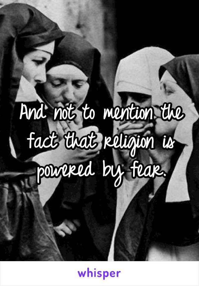 And not to mention the fact that religion is powered by fear.
