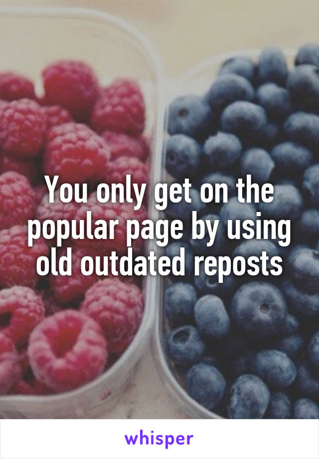 You only get on the popular page by using old outdated reposts